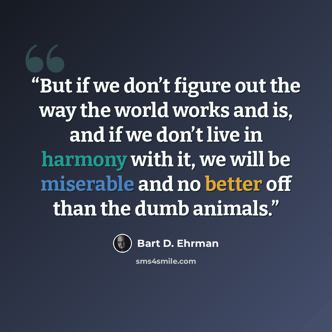 “But if we don’t figure out the way the world works and is, and if we don’t live in harmony with it, we will be miserable and no better off than the dumb animals.” quote by Bart D. Ehrman