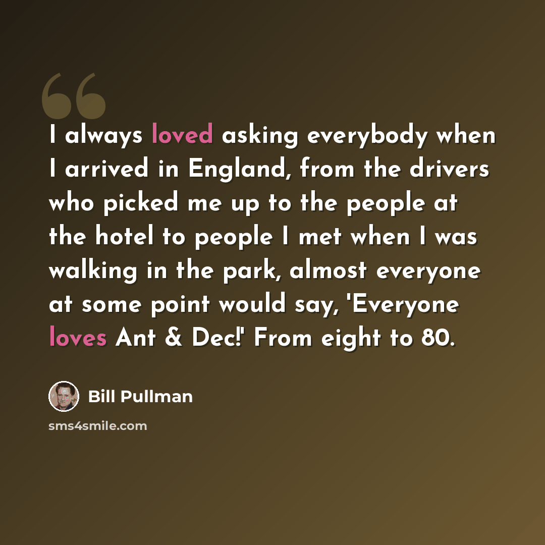 “I always loved asking everybody when I arrived in England, from the drivers who picked me up to the people at the hotel to people I met when I was walking in the park, almost everyone at some point would say, 'Everyone loves Ant & Dec!' From eight to 80.” quote by Bill Pullman