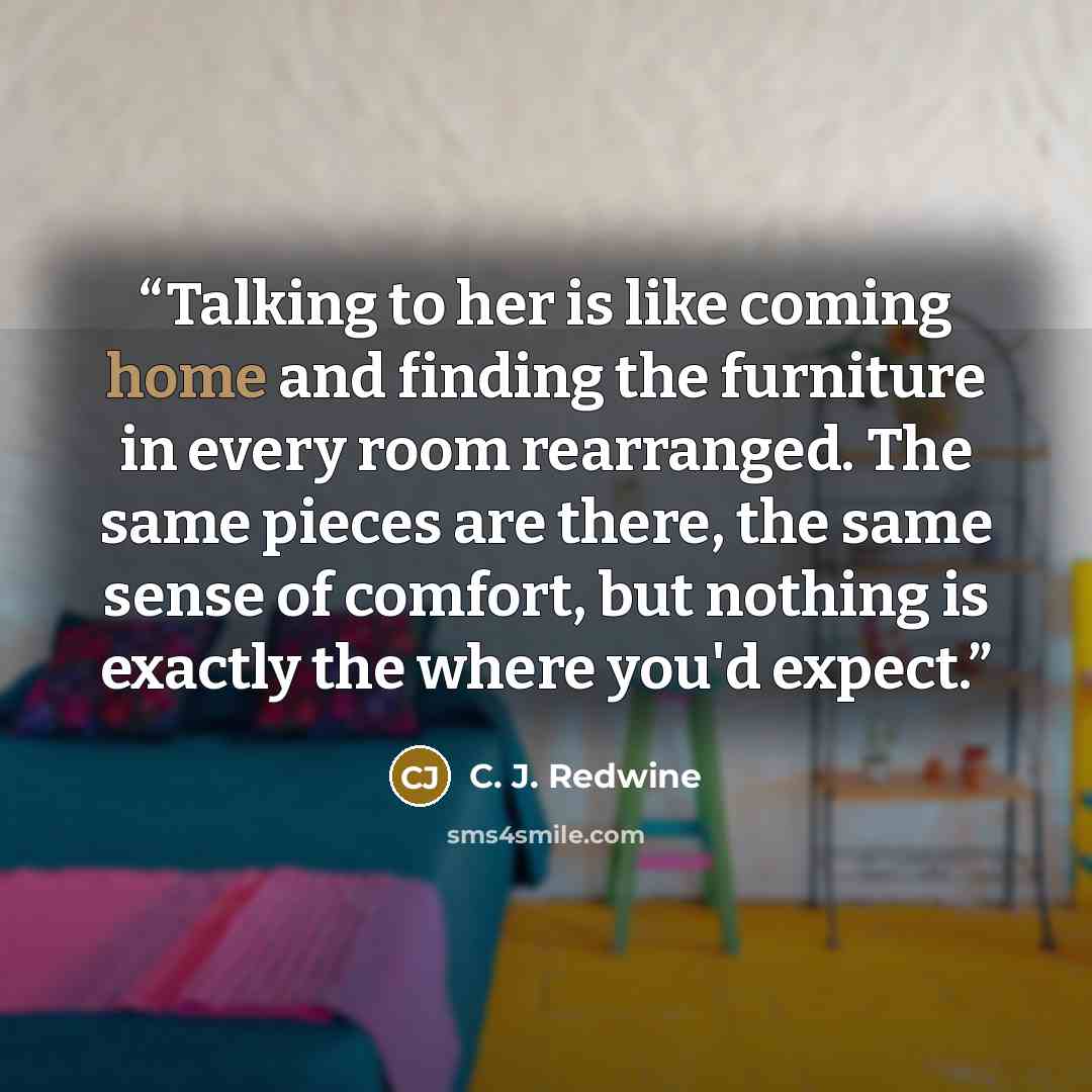 “Talking to her is like coming home and finding the furniture in every room rearranged. The same pieces are there, the same sense of comfort, but nothing is exactly the where you'd expect.” quote by C. J. Redwine
