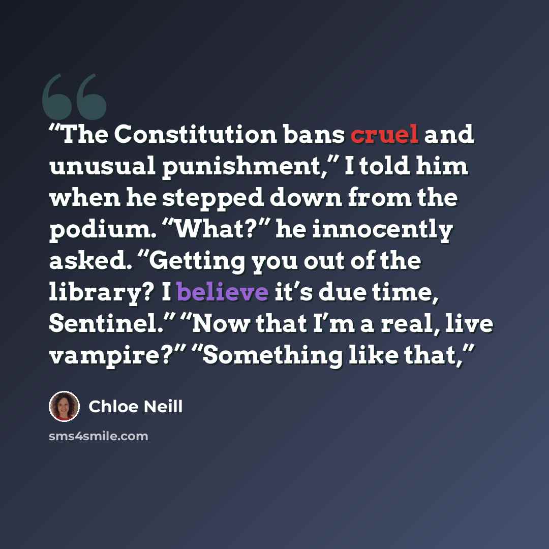 “The Constitution bans cruel and unusual punishment,” I told him when he stepped down from the podium. “What?” he innocently asked. “Getting you out of the library? I believe it’s due time, Sentinel.” “Now that I’m a real, live vampire?” “Something like that,” quote by Chloe Neill