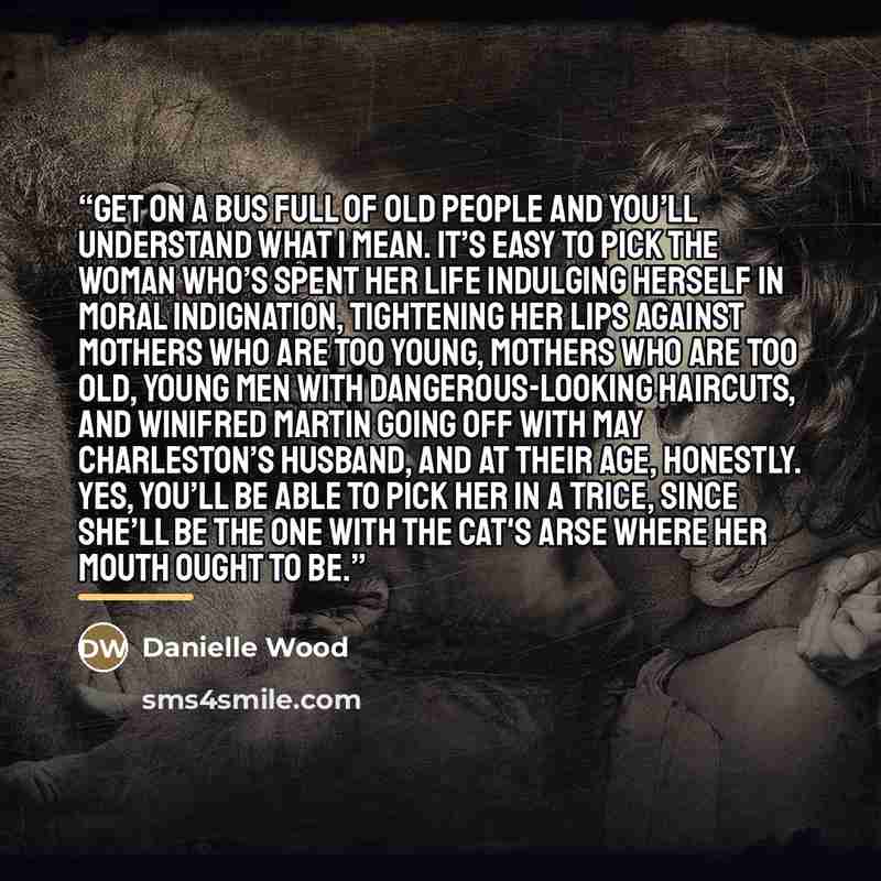 “Get on a bus full of old people and you’ll understand what I mean. It’s easy to pick the woman who’s spent her life indulging herself in moral indignation, tightening her lips against mothers who are too young, mothers who are too old, young men with dangerous-looking haircuts, and Winifred Martin…” quote by Danielle Wood