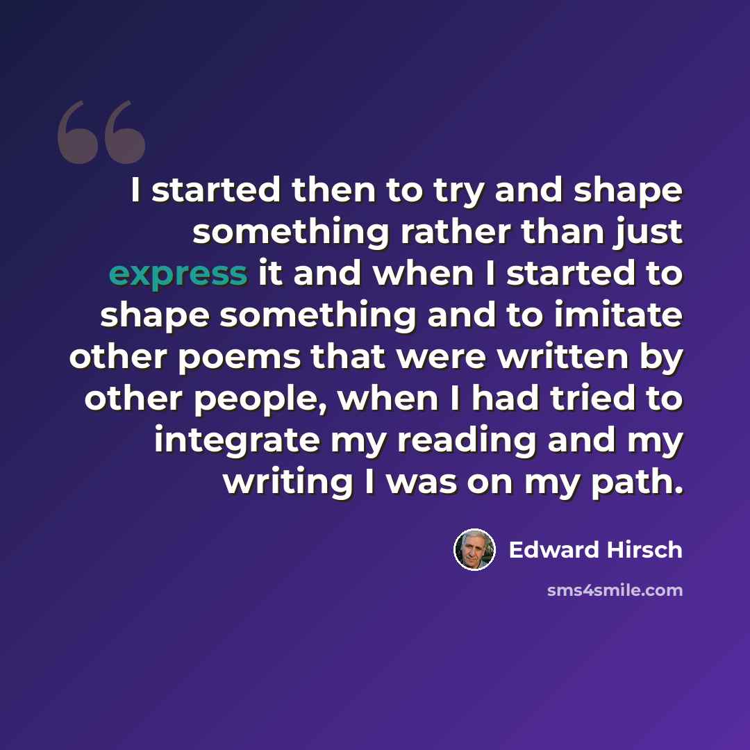 “I started then to try and shape something rather than just express it and when I started to shape something and to imitate other poems that were written by other people, when I had tried to integrate my reading and my writing I was on my path.” quote by Edward Hirsch