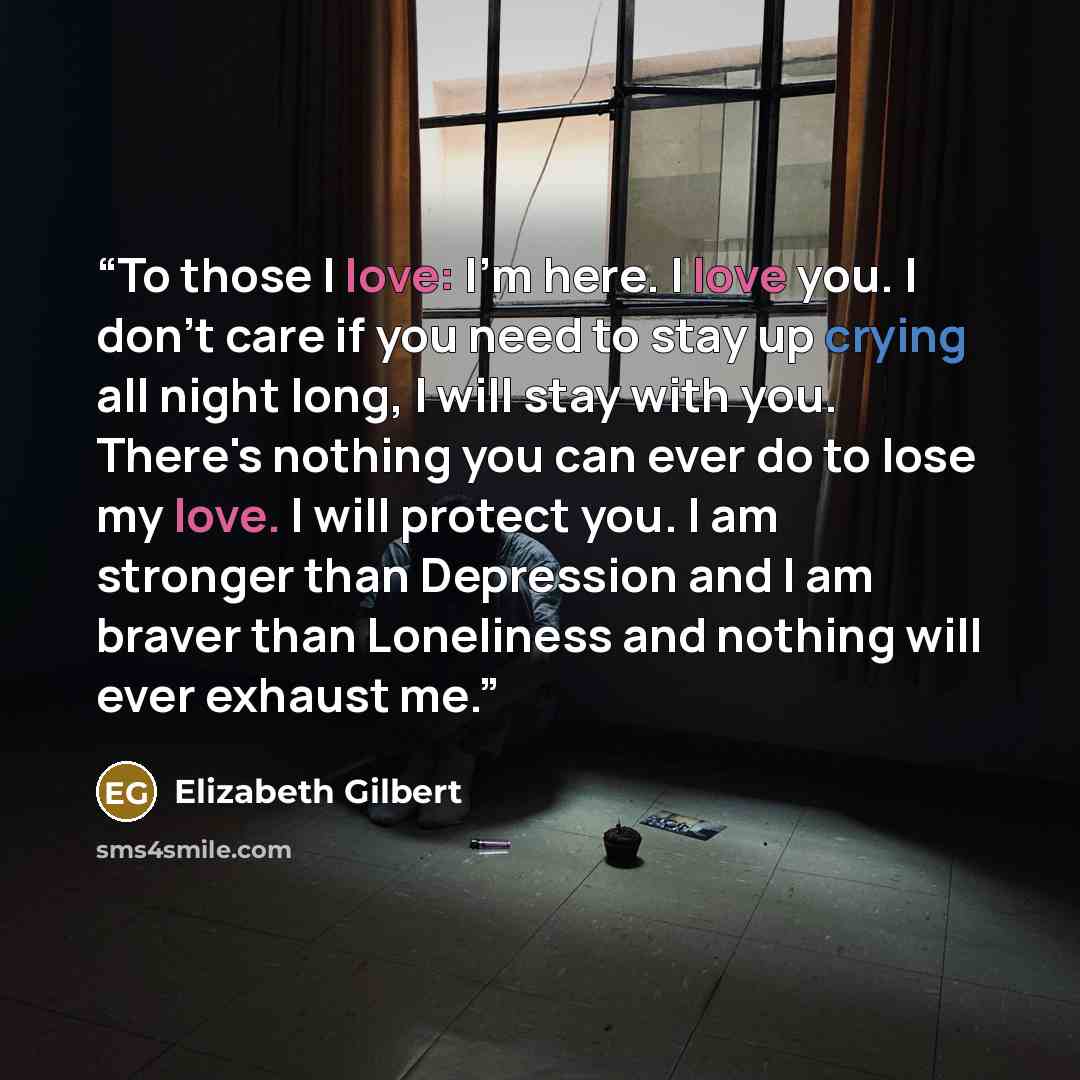 “To those I love: I'm here. I love you. I don't care if you need to stay up crying all night long, I will stay with you. There's nothing you can ever do to lose my love. I will protect you. I am stronger than Depression and I am braver than Loneliness and nothing will ever exhaust me.” quote by Elizabeth Gilbert