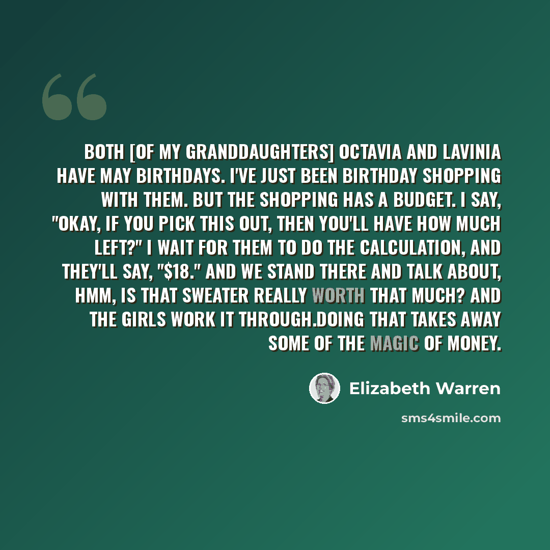 “Both [of my granddaughters] Octavia and Lavinia have May birthdays. I've just been birthday shopping with them. But the shopping has a budget. I say, "Okay, if you pick this out, then you'll have how much left?" I wait for them to do the calculation, and they'll say, "$18." And we stand there and…” quote by Elizabeth Warren