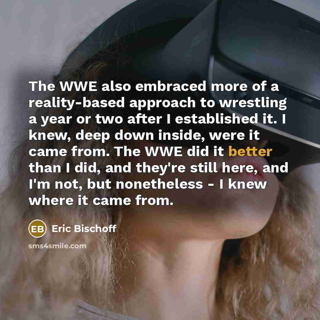 “The WWE also embraced more of a reality-based approach to wrestling a year or two after I established it. I knew, deep down inside, were it came from. The WWE did it better than I did, and they're still here, and I'm not, but nonetheless - I knew where it came from.” quote by Eric Bischoff