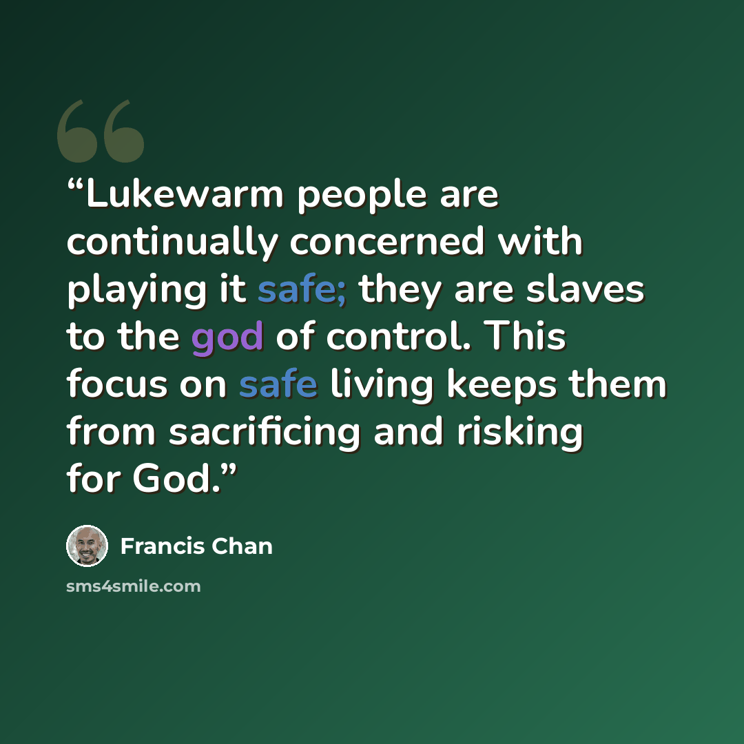 “Lukewarm people are continually concerned with playing it safe; they are slaves to the god of control. This focus on safe living keeps them from sacrificing and risking for God.” quote by Francis Chan