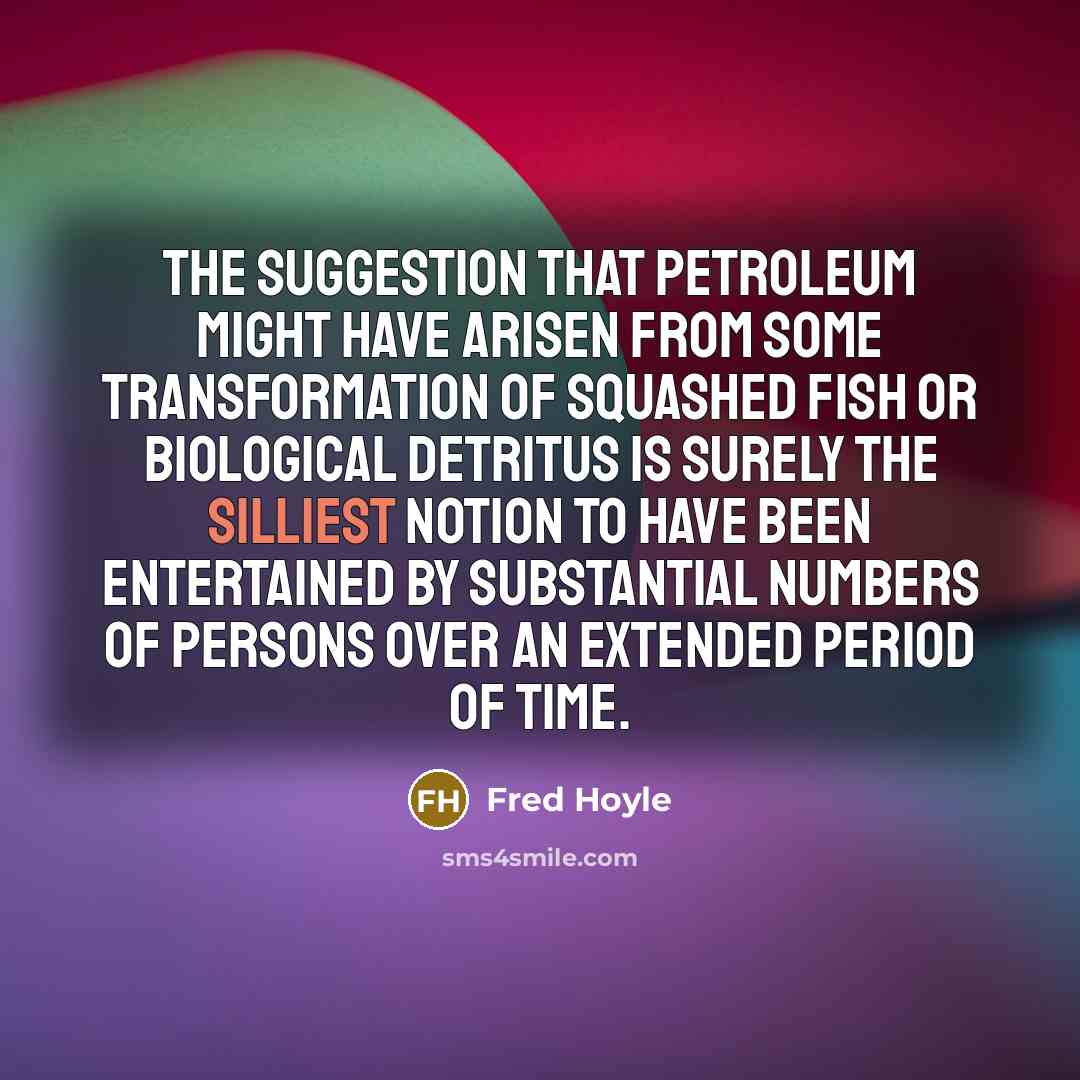 “The suggestion that petroleum might have arisen from some transformation of squashed fish or biological detritus is surely the silliest notion to have been entertained by substantial numbers of persons over an extended period of time.” quote by Fred Hoyle