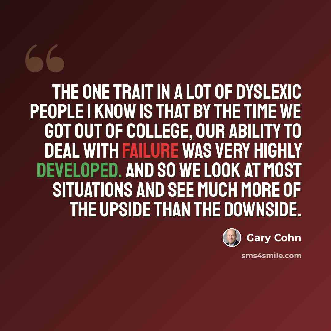 “The one trait in a lot of dyslexic people I know is that by the time we got out of college, our ability to deal with failure was very highly developed. And so we look at most situations and see much more of the upside than the downside.” quote by Gary Cohn