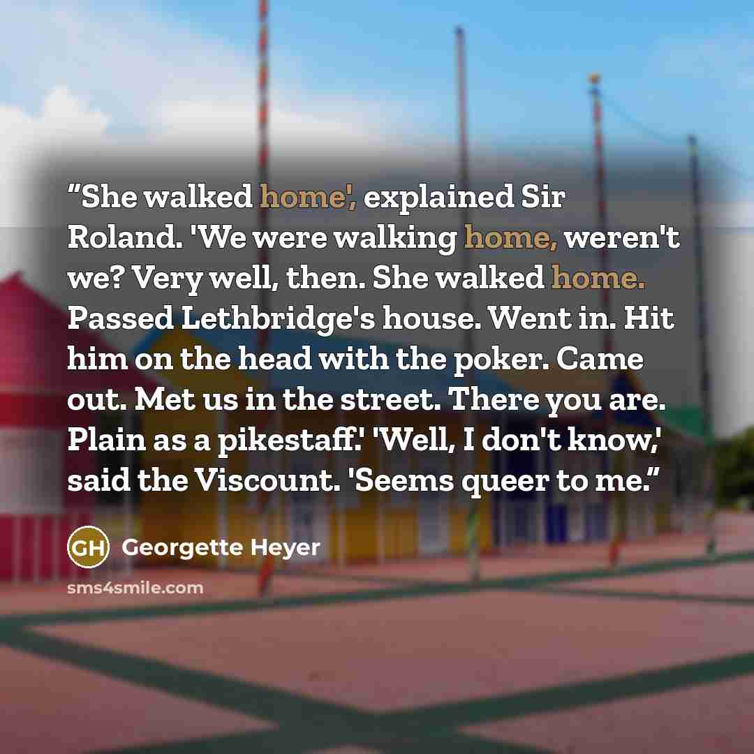 “She walked home', explained Sir Roland. 'We were walking home, weren't we? Very well, then. She walked home. Passed Lethbridge's house. Went in. Hit him on the head with the poker. Came out. Met us in the street. There you are. Plain as a pikestaff.' 'Well, I don't know,' said the Viscount. 'Seems…” quote by Georgette Heyer
