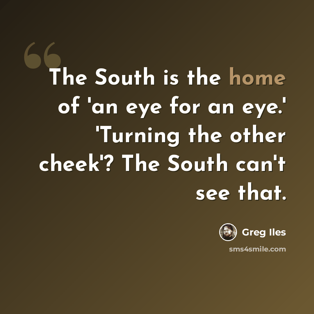 “The South is the home of 'an eye for an eye.' 'Turning the other cheek'? The South can't see that.” quote by Greg Iles