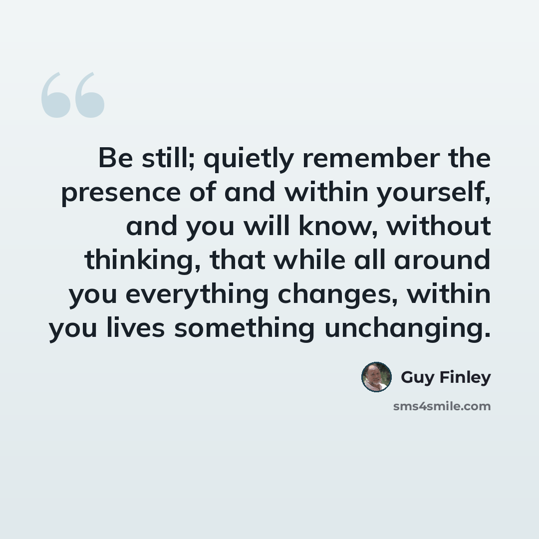 “Be still; quietly remember the presence of and within yourself, and you will know, without thinking, that while all around you everything changes, within you lives something unchanging.” quote by Guy Finley
