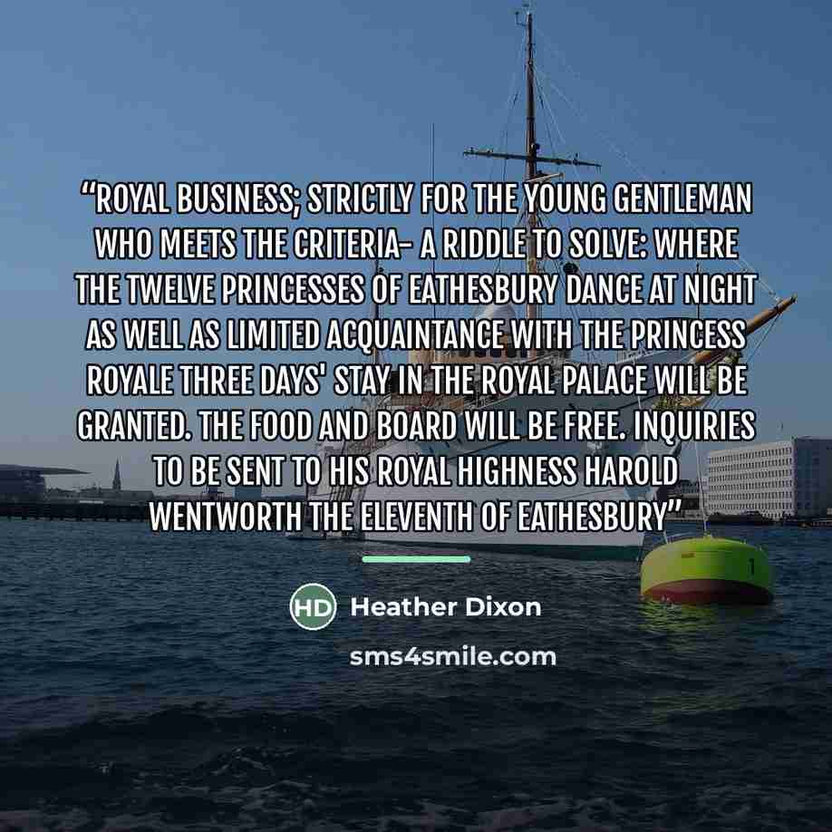 “Royal Business; Strictly For The Young Gentleman Who Meets the Criteria- A Riddle To Solve: Where the Twelve Princesses of Eathesbury Dance At Night As Well As Limited Acquaintance With The Princess Royale Three Days' Stay In The Royal Palace Will Be Granted. The Food And Board Will Be Free…” quote by Heather Dixon