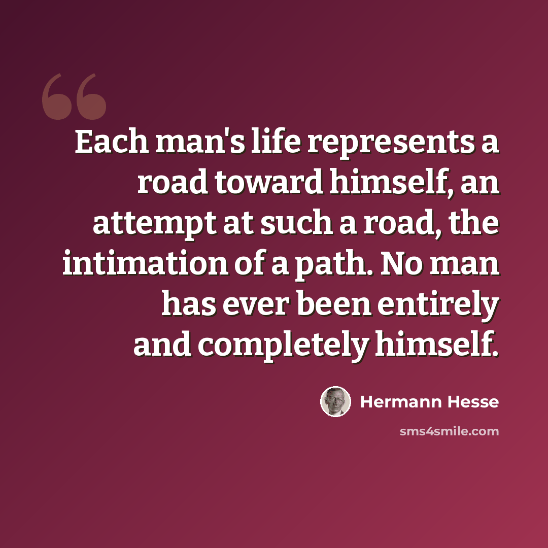 “Each man's life represents a road toward himself, an attempt at such a road, the intimation of a path. No man has ever been entirely and completely himself.” quote by Hermann Hesse