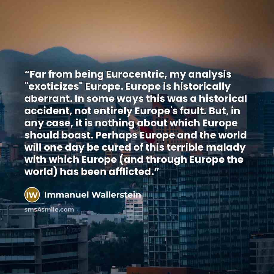 “Far from being Eurocentric, my analysis "exoticizes" Europe. Europe is historically aberrant. In some ways this was a historical accident, not entirely Europe's fault. But, in any case, it is nothing about which Europe should boast. Perhaps Europe and the world will one day be cured of this…” quote by Immanuel Wallerstein
