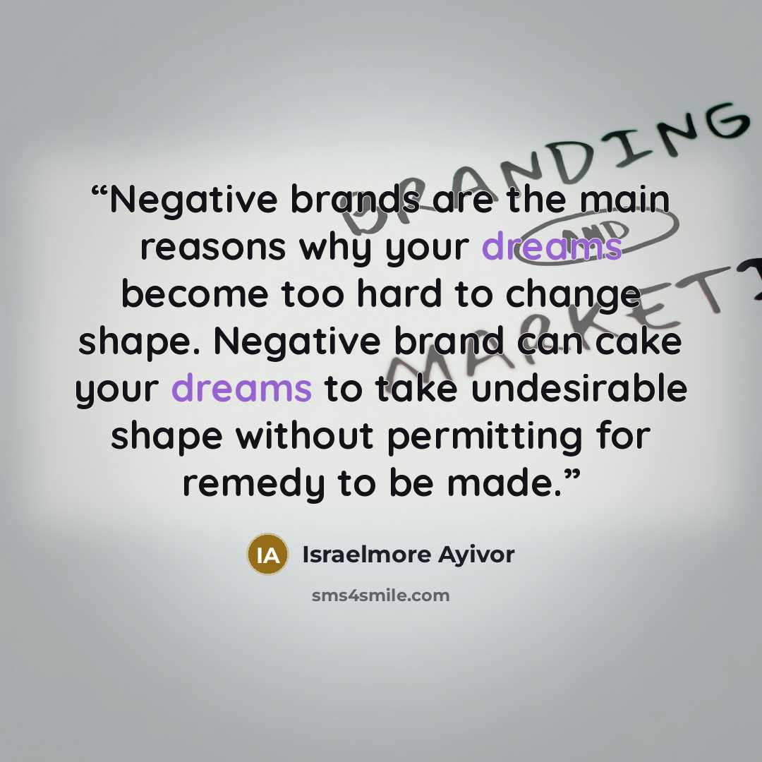 “Negative brands are the main reasons why your dreams become too hard to change shape. Negative brand can cake your dreams to take undesirable shape without permitting for remedy to be made.” quote by Israelmore Ayivor