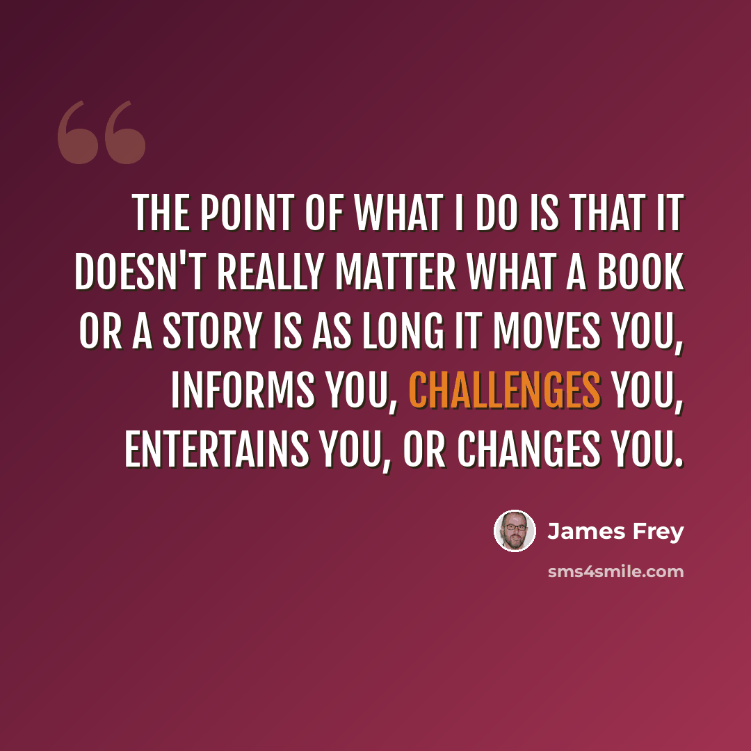“The point of what I do is that it doesn't really matter what a book or a story is as long it moves you, informs you, challenges you, entertains you, or changes you.” quote by James Frey