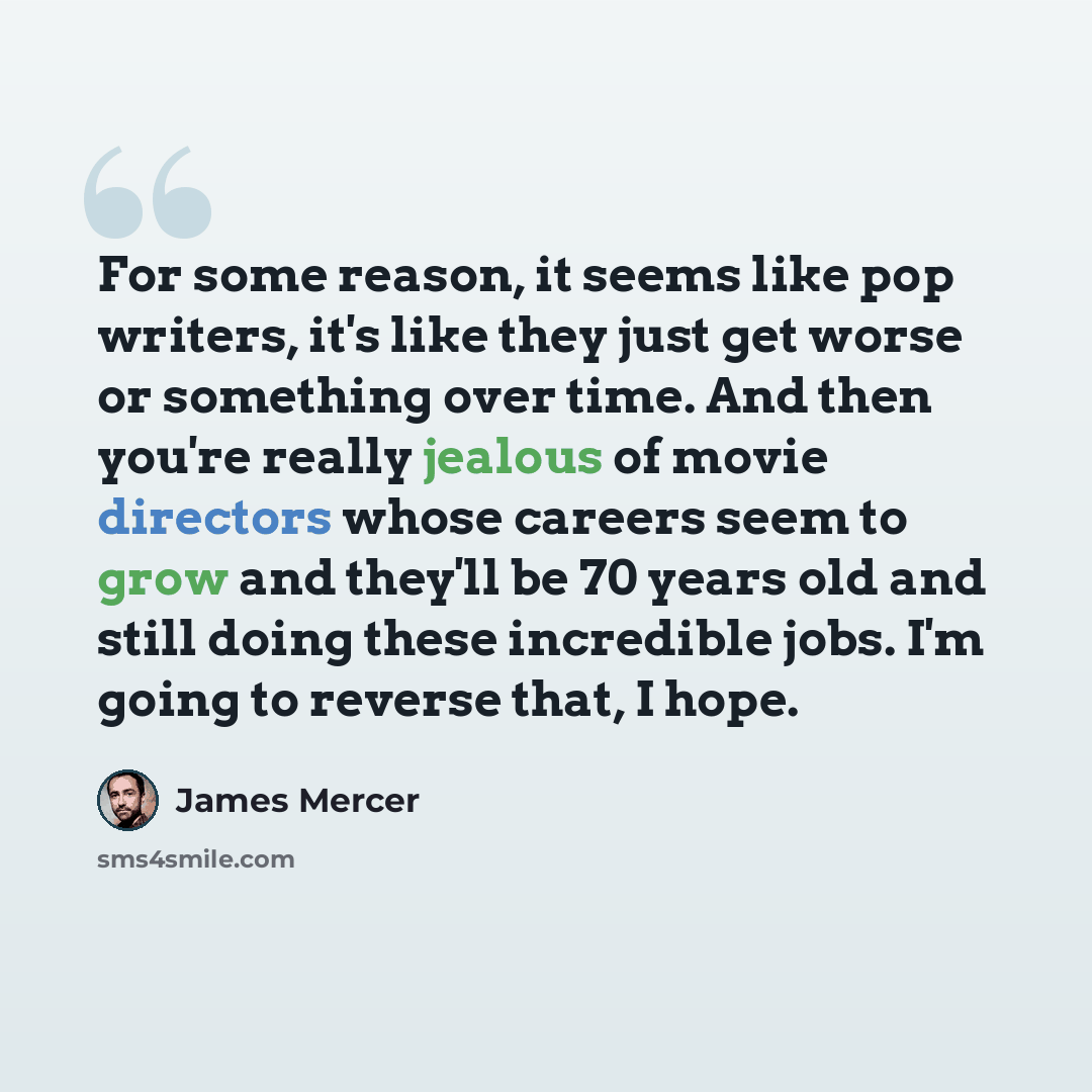 “For some reason, it seems like pop writers, it's like they just get worse or something over time. And then you're really jealous of movie directors whose careers seem to grow and they'll be 70 years old and still doing these incredible jobs. I'm going to reverse that, I hope.” quote by James Mercer