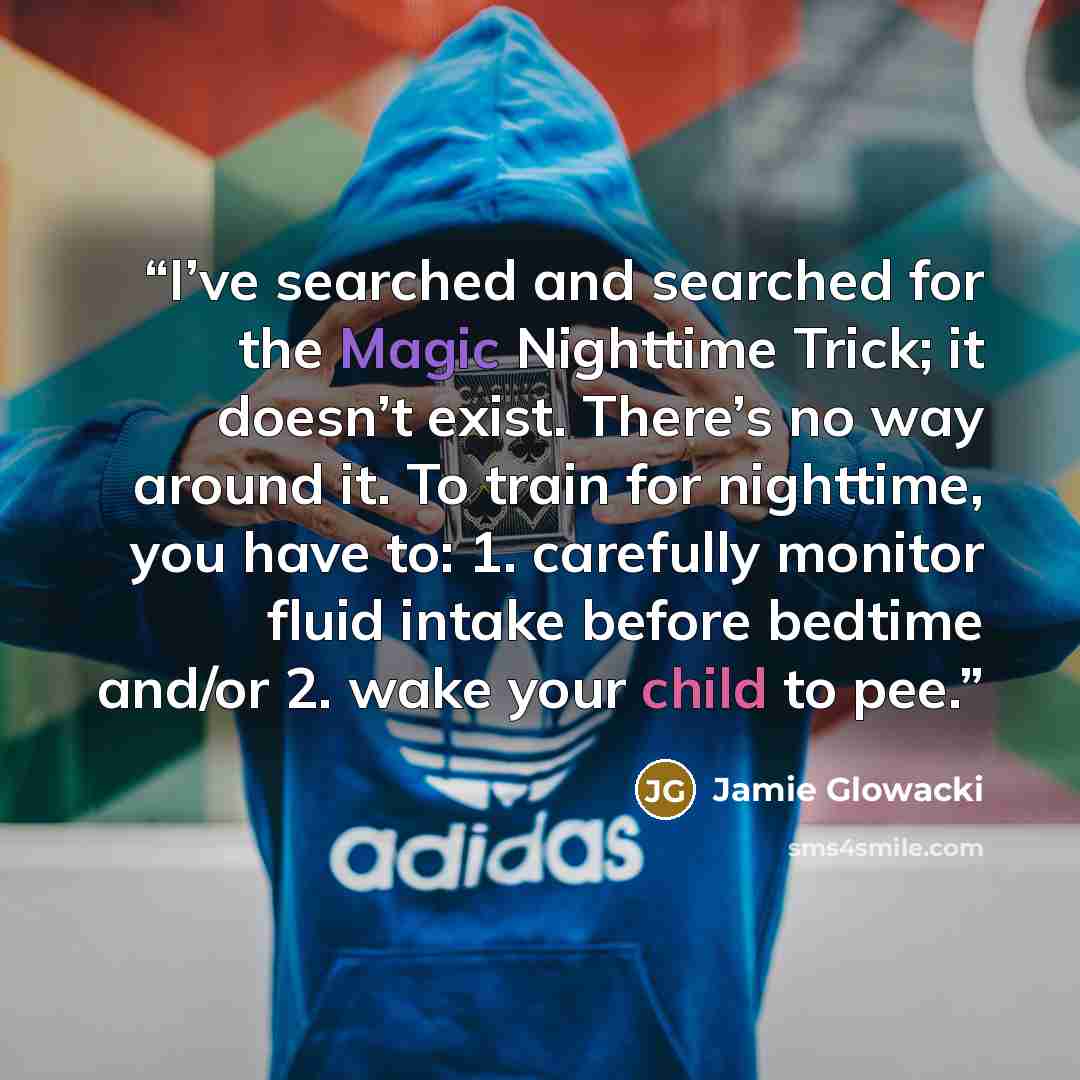“I’ve searched and searched for the Magic Nighttime Trick; it doesn’t exist. There’s no way around it. To train for nighttime, you have to: 1. carefully monitor fluid intake before bedtime and/or 2. wake your child to pee.” quote by Jamie Glowacki