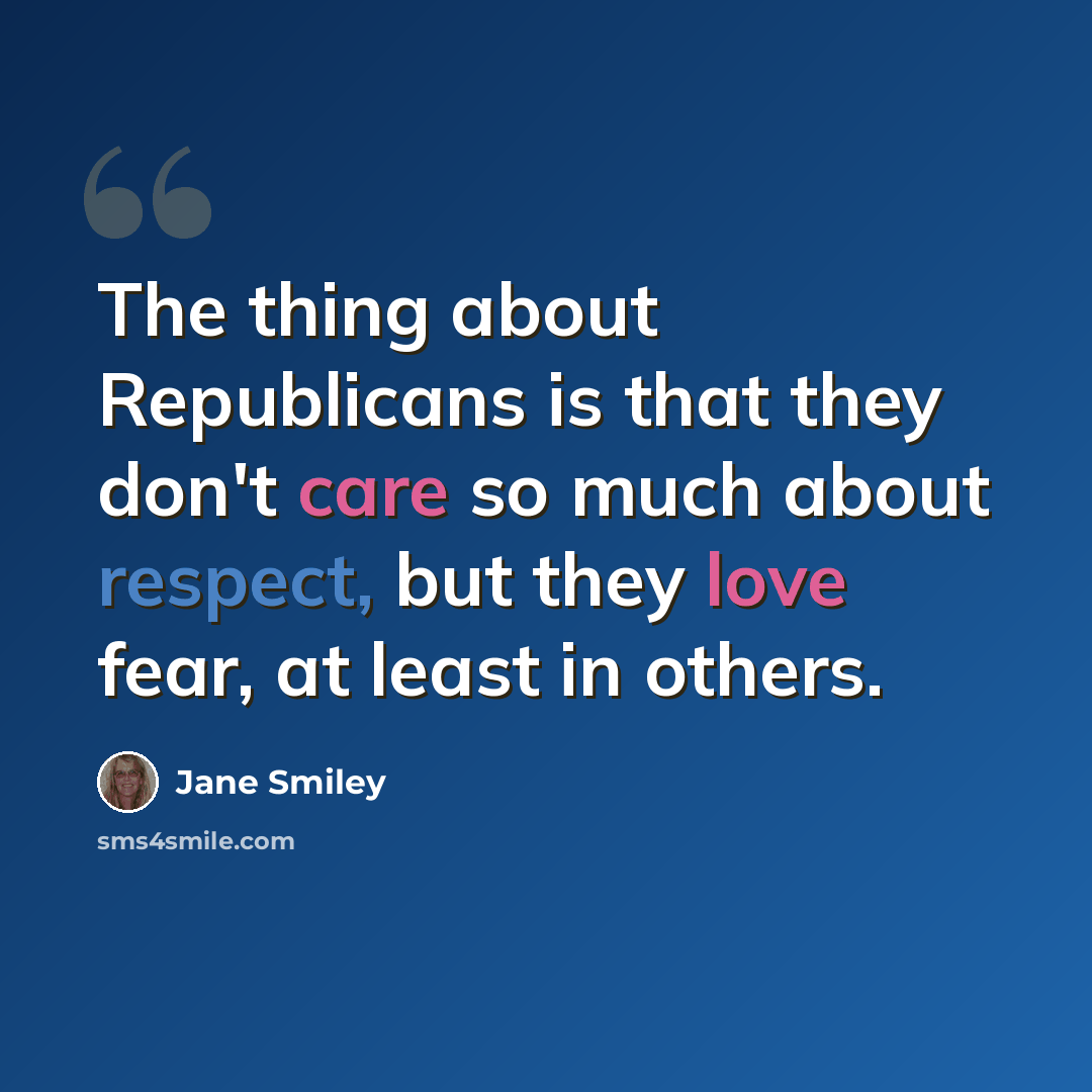 “The thing about Republicans is that they don't care so much about respect, but they love fear, at least in others.” quote by Jane Smiley