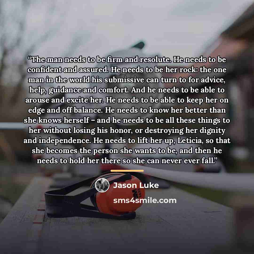 “The man needs to be firm and resolute. He needs to be confident and assured. He needs to be her rock: the one man in the world his submissive can turn to for advice, help, guidance and comfort. And he needs to be able to arouse and excite her. He needs to be able to keep her on edge and off…” quote by Jason Luke