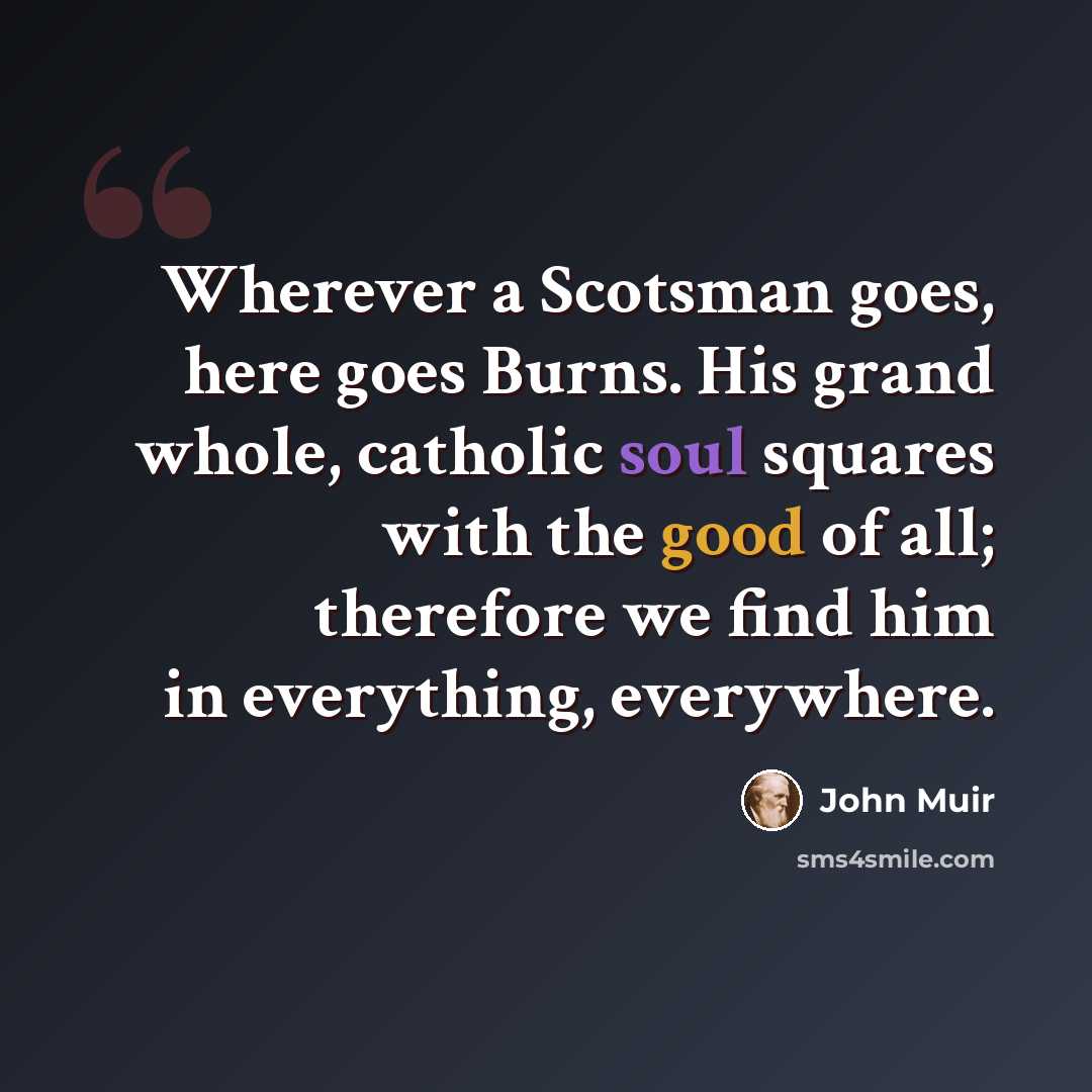 “Wherever a Scotsman goes, here goes Burns. His grand whole, catholic soul squares with the good of all; therefore we find him in everything, everywhere.” quote by John Muir