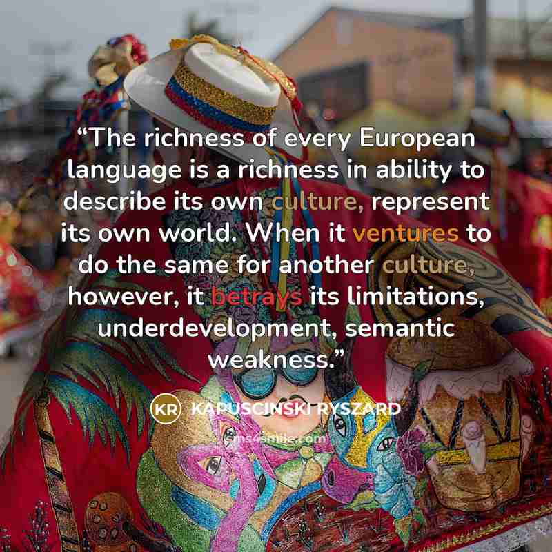 “The richness of every European language is a richness in ability to describe its own culture, represent its own world. When it ventures to do the same for another culture, however, it betrays its limitations, underdevelopment, semantic weakness.” quote by KAPUSCINSKI RYSZARD