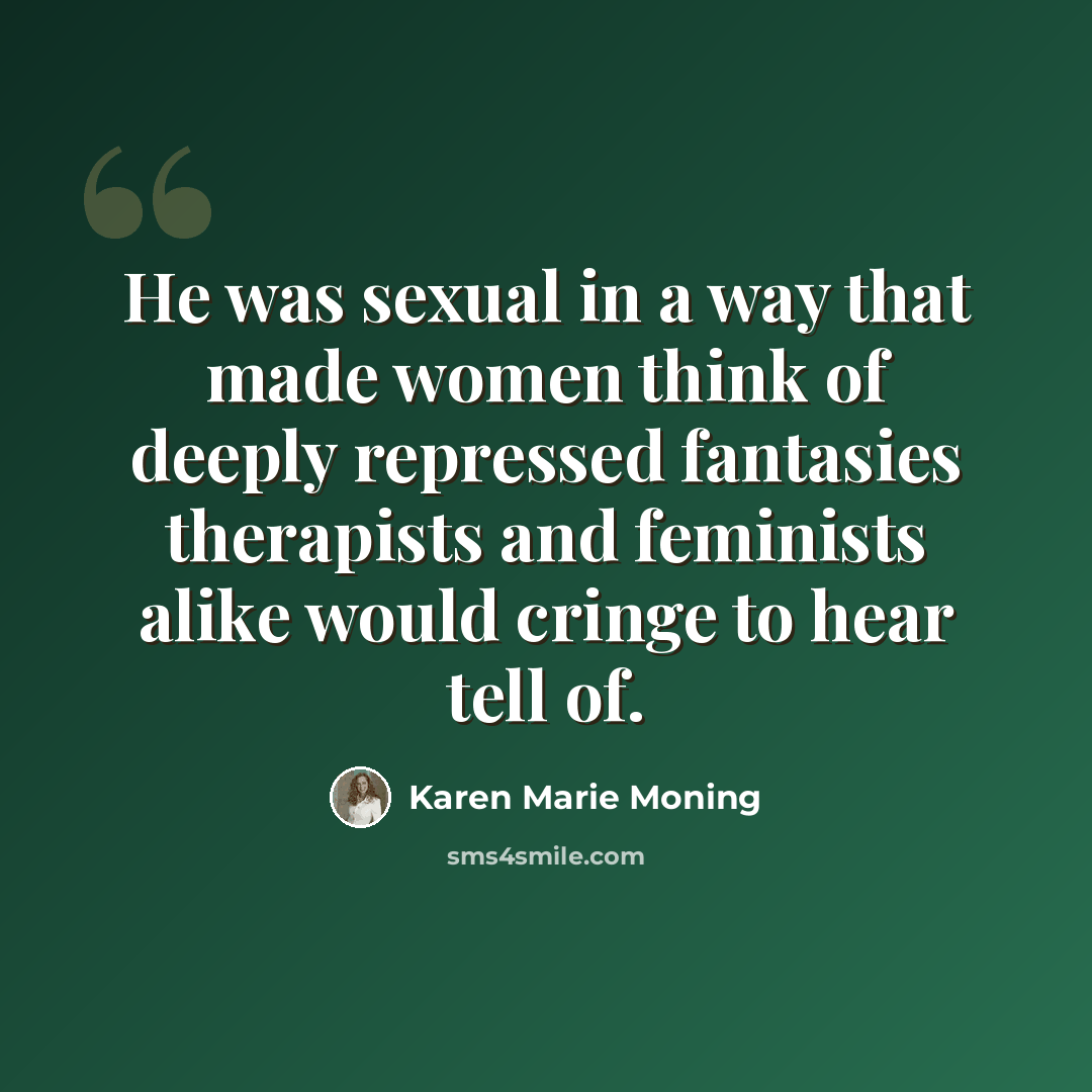 “He was sexual in a way that made women think of deeply repressed fantasies therapists and feminists alike would cringe to hear tell of.” quote by Karen Marie Moning