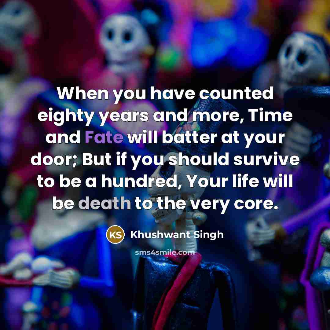 “When you have counted eighty years and more, Time and Fate will batter at your door; But if you should survive to be a hundred, Your life will be death to the very core.” quote by Khushwant Singh