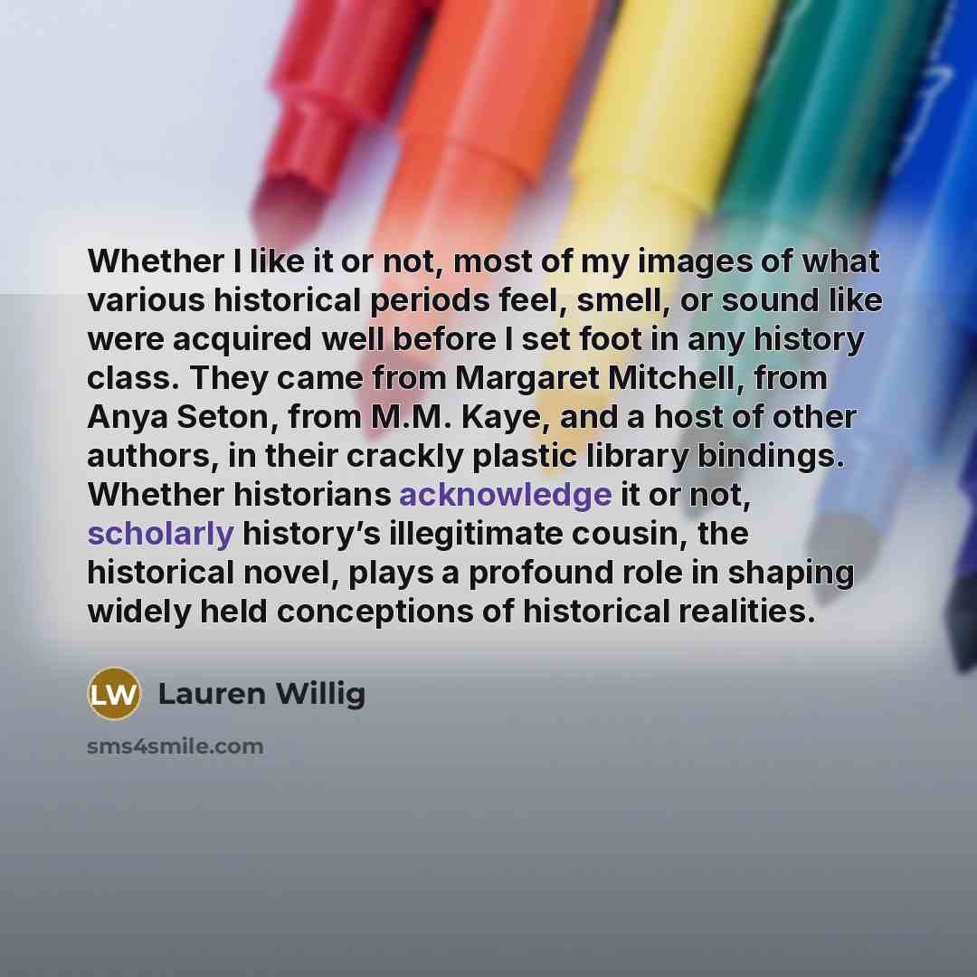 “Whether I like it or not, most of my images of what various historical periods feel, smell, or sound like were acquired well before I set foot in any history class. They came from Margaret Mitchell, from Anya Seton, from M.M. Kaye, and a host of other authors, in their crackly plastic library…” quote by Lauren Willig