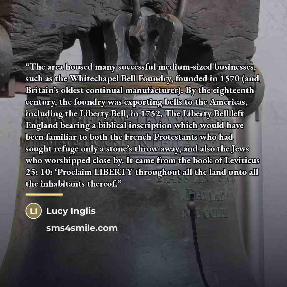 “The area housed many successful medium-sized businesses, such as the Whitechapel Bell Foundry, founded in 1570 (and Britain’s oldest continual manufacturer). By the eighteenth century, the foundry was exporting bells to the Americas, including the Liberty Bell, in 1752. The Liberty Bell left…” quote by Lucy Inglis