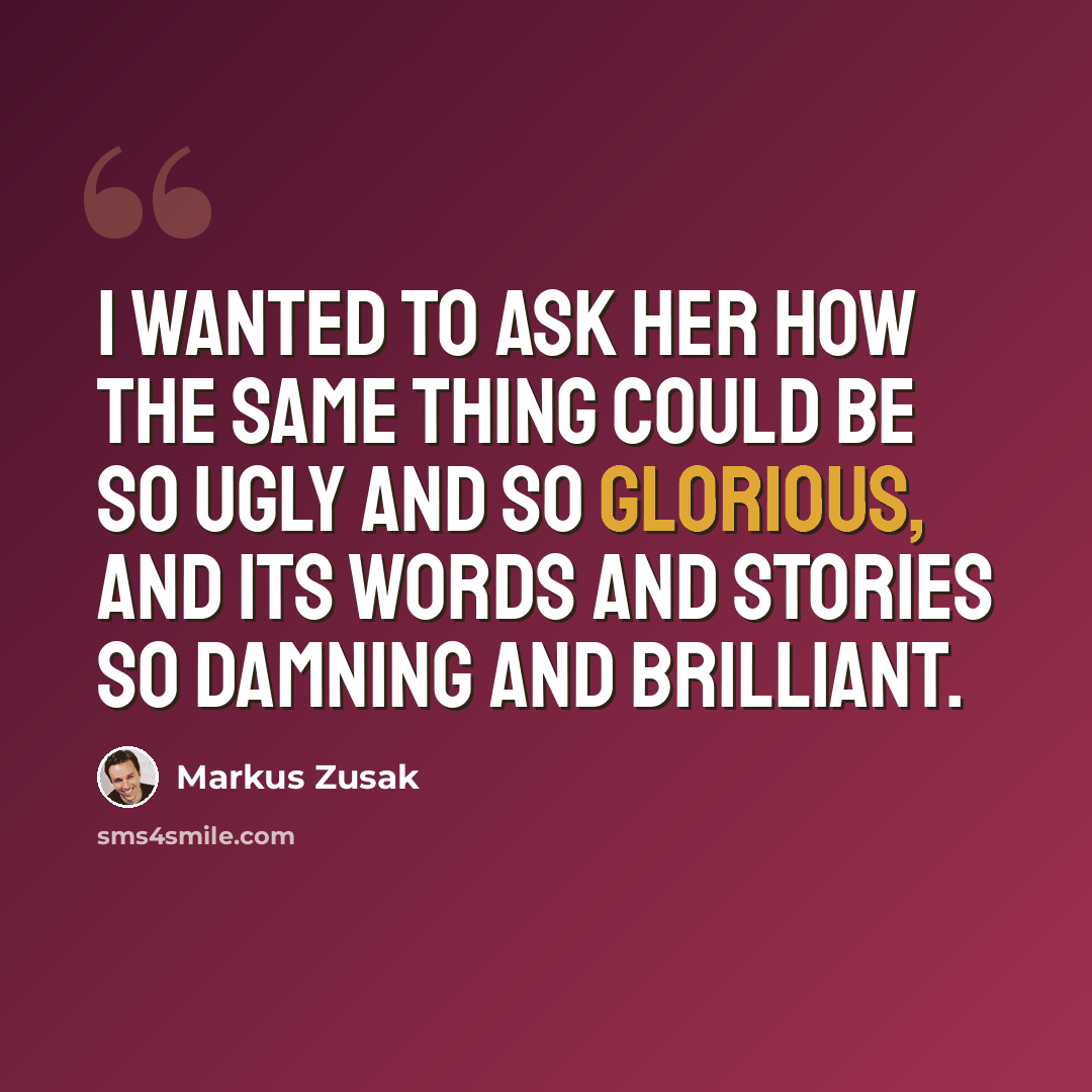 “I wanted to ask her how the same thing could be so ugly and so glorious, and its words and stories so damning and brilliant.” quote by Markus Zusak