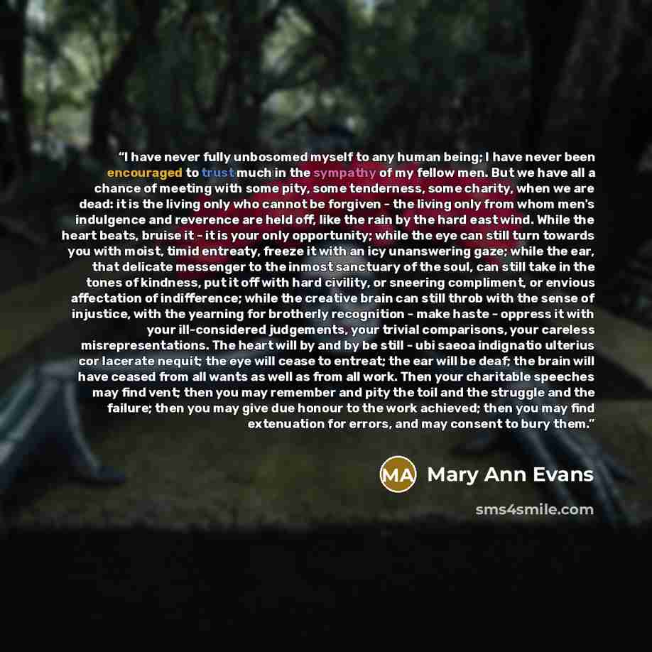 “I have never fully unbosomed myself to any human being; I have never been encouraged to trust much in the sympathy of my fellow men. But we have all a chance of meeting with some pity, some tenderness, some charity, when we are dead: it is the living only who cannot be forgiven - the living only…” quote by Mary Ann Evans