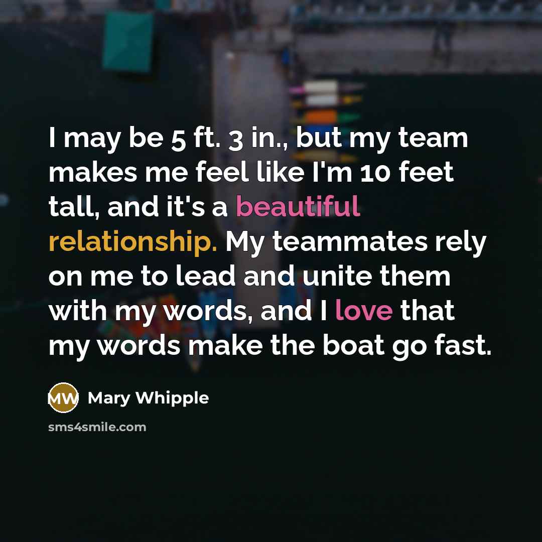 “I may be 5 ft. 3 in., but my team makes me feel like I'm 10 feet tall, and it's a beautiful relationship. My teammates rely on me to lead and unite them with my words, and I love that my words make the boat go fast.” quote by Mary Whipple