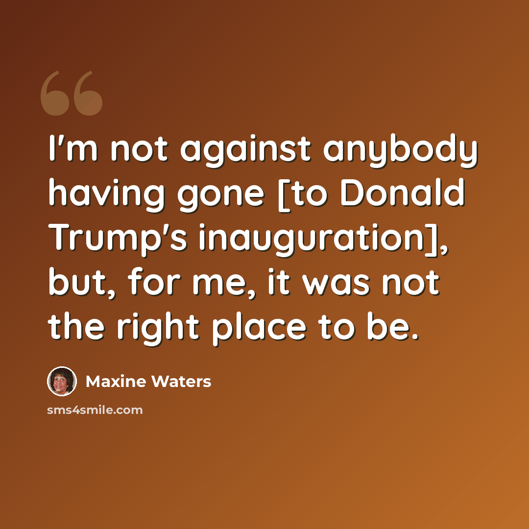 “I'm not against anybody having gone [to Donald Trump's inauguration], but, for me, it was not the right place to be.” quote by Maxine Waters