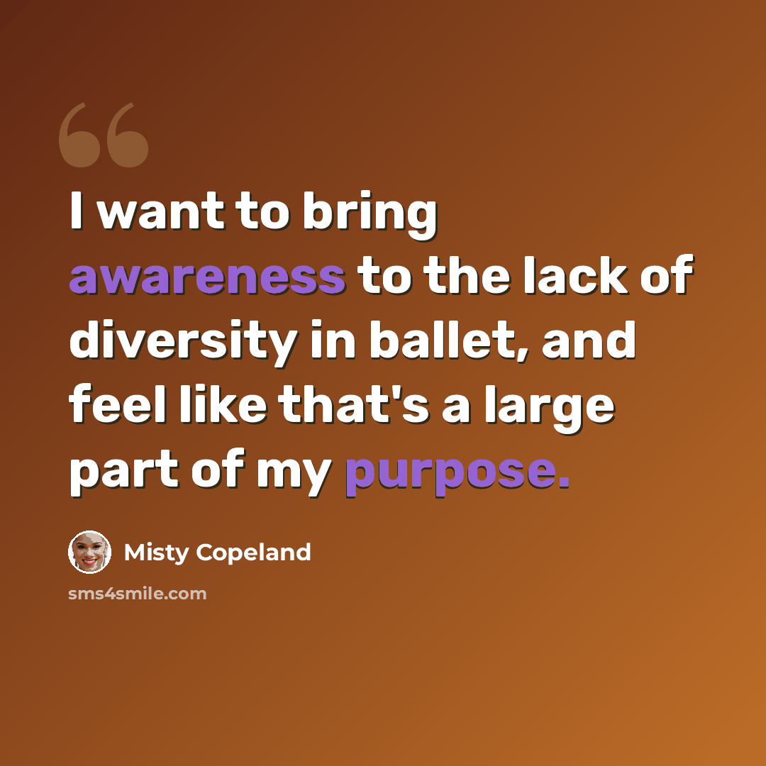 “I want to bring awareness to the lack of diversity in ballet, and feel like that's a large part of my purpose.” quote by Misty Copeland