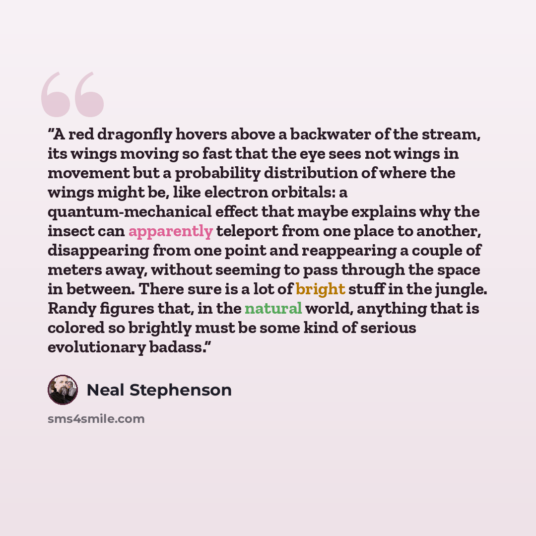 “A red dragonfly hovers above a backwater of the stream, its wings moving so fast that the eye sees not wings in movement but a probability distribution of where the wings might be, like electron orbitals: a quantum-mechanical effect that maybe explains why the insect can apparently teleport from…” quote by Neal Stephenson