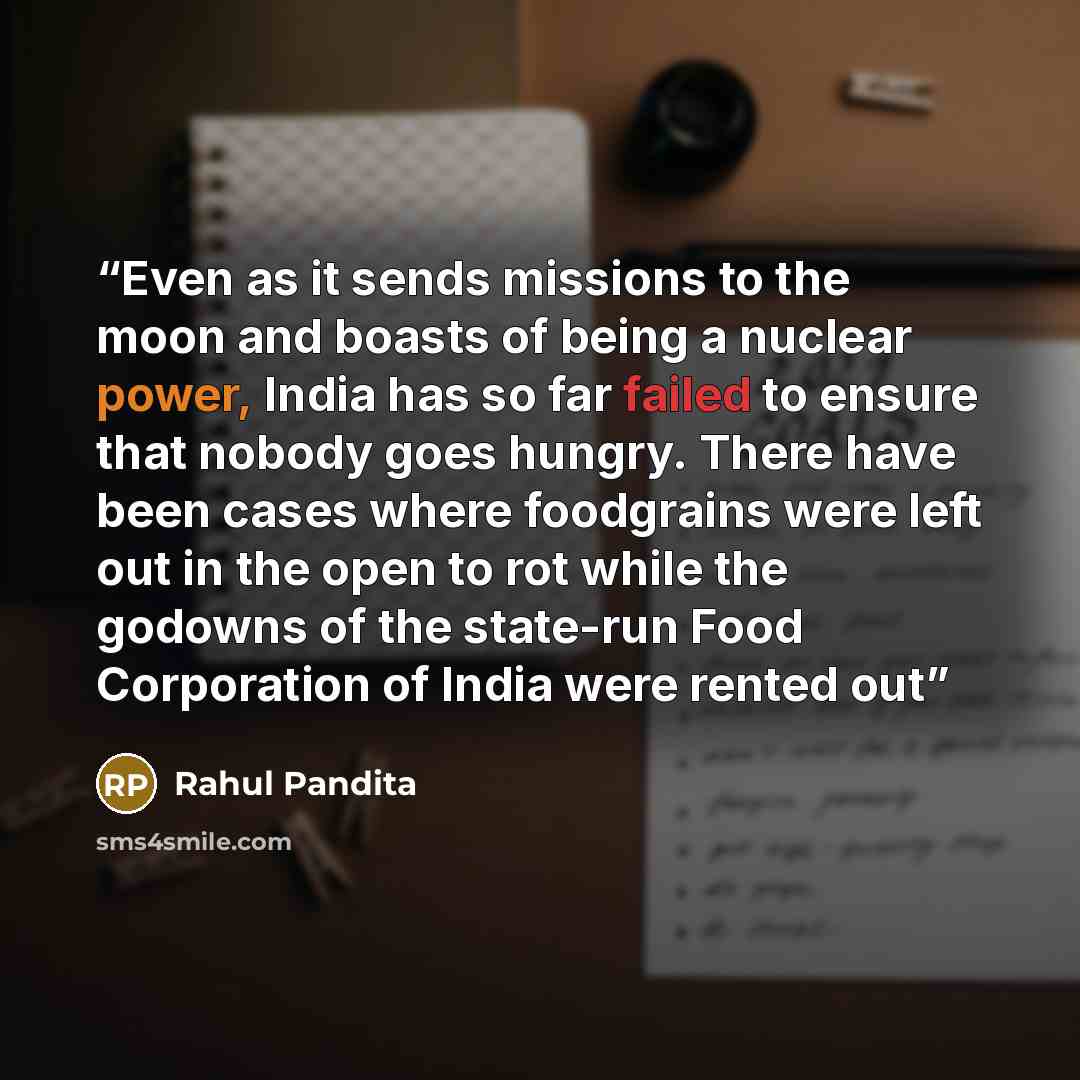“Even as it sends missions to the moon and boasts of being a nuclear power, India has so far failed to ensure that nobody goes hungry. There have been cases where foodgrains were left out in the open to rot while the godowns of the state-run Food Corporation of India were rented out” quote by Rahul Pandita