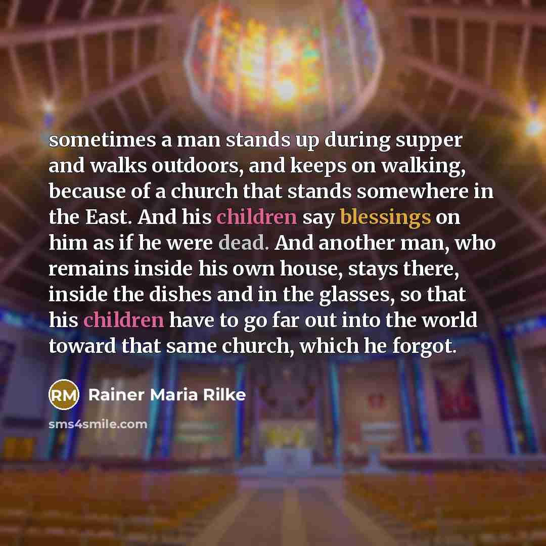 “sometimes a man stands up during supper and walks outdoors, and keeps on walking, because of a church that stands somewhere in the East. And his children say blessings on him as if he were dead. And another man, who remains inside his own house, stays there, inside the dishes and in the glasses…” quote by Rainer Maria Rilke