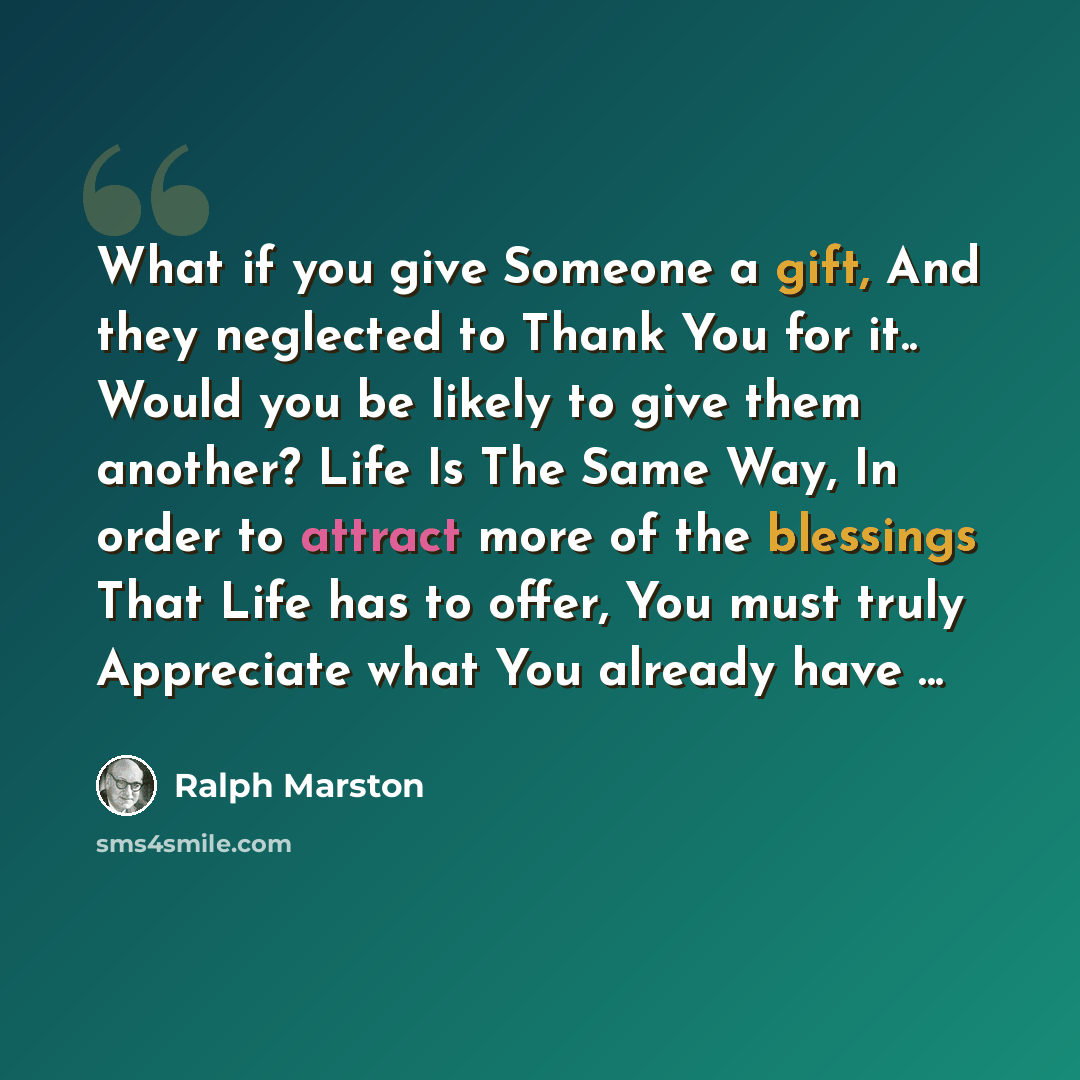 “What if you give Someone a gift, And they neglected to Thank You for it.. Would you be likely to give them another? Life Is The Same Way, In order to attract more of the blessings That Life has to offer, You must truly Appreciate what You already have ...” quote by Ralph Marston