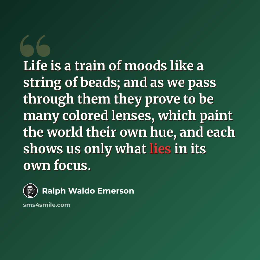 “Life is a train of moods like a string of beads; and as we pass through them they prove to be many colored lenses, which paint the world their own hue, and each shows us only what lies in its own focus.” quote by Ralph Waldo Emerson
