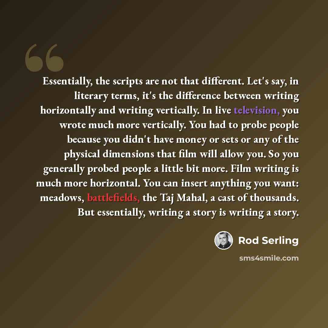 “Essentially, the scripts are not that different. Let's say, in literary terms, it's the difference between writing horizontally and writing vertically. In live television, you wrote much more vertically. You had to probe people because you didn't have money or sets or any of the physical…” quote by Rod Serling