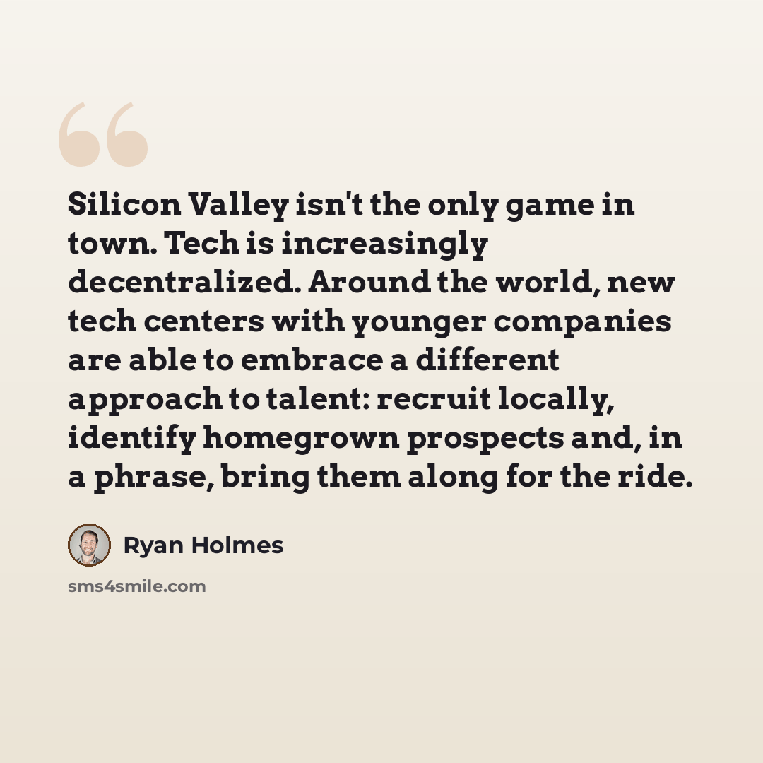 “Silicon Valley isn't the only game in town. Tech is increasingly decentralized. Around the world, new tech centers with younger companies are able to embrace a different approach to talent: recruit locally, identify homegrown prospects and, in a phrase, bring them along for the ride.” quote by Ryan Holmes