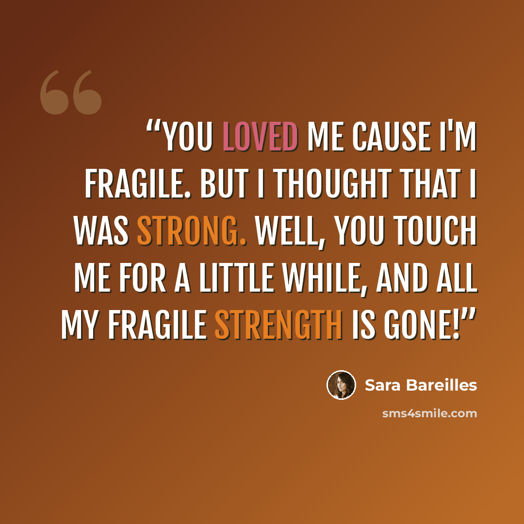 “You loved me cause I'm fragile. But I thought that I was strong. Well, you touch me for a little while, and all my fragile strength is gone!” quote by Sara Bareilles