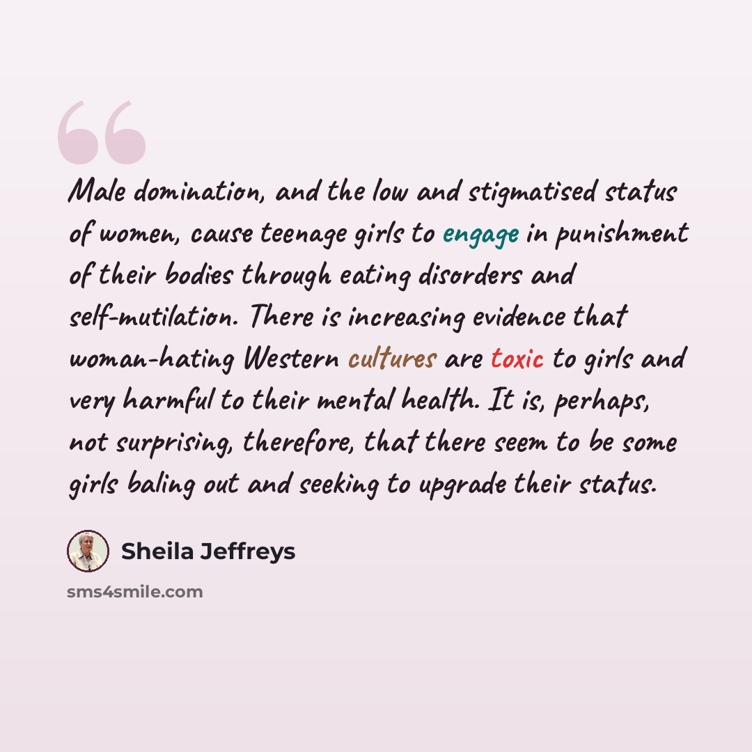 “Male domination, and the low and stigmatised status of women, cause teenage girls to engage in punishment of their bodies through eating disorders and self-mutilation. There is increasing evidence that woman-hating Western cultures are toxic to girls and very harmful to their mental health. It is…” quote by Sheila Jeffreys