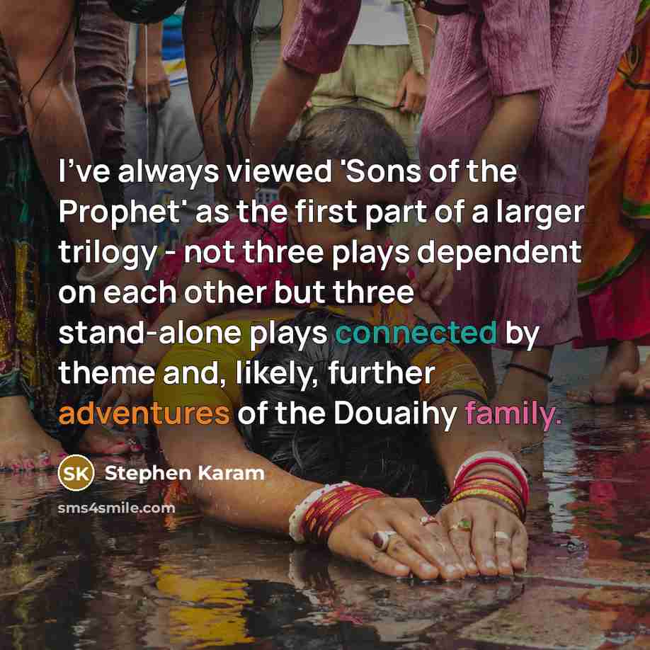 “I've always viewed 'Sons of the Prophet' as the first part of a larger trilogy - not three plays dependent on each other but three stand-alone plays connected by theme and, likely, further adventures of the Douaihy family.” quote by Stephen Karam