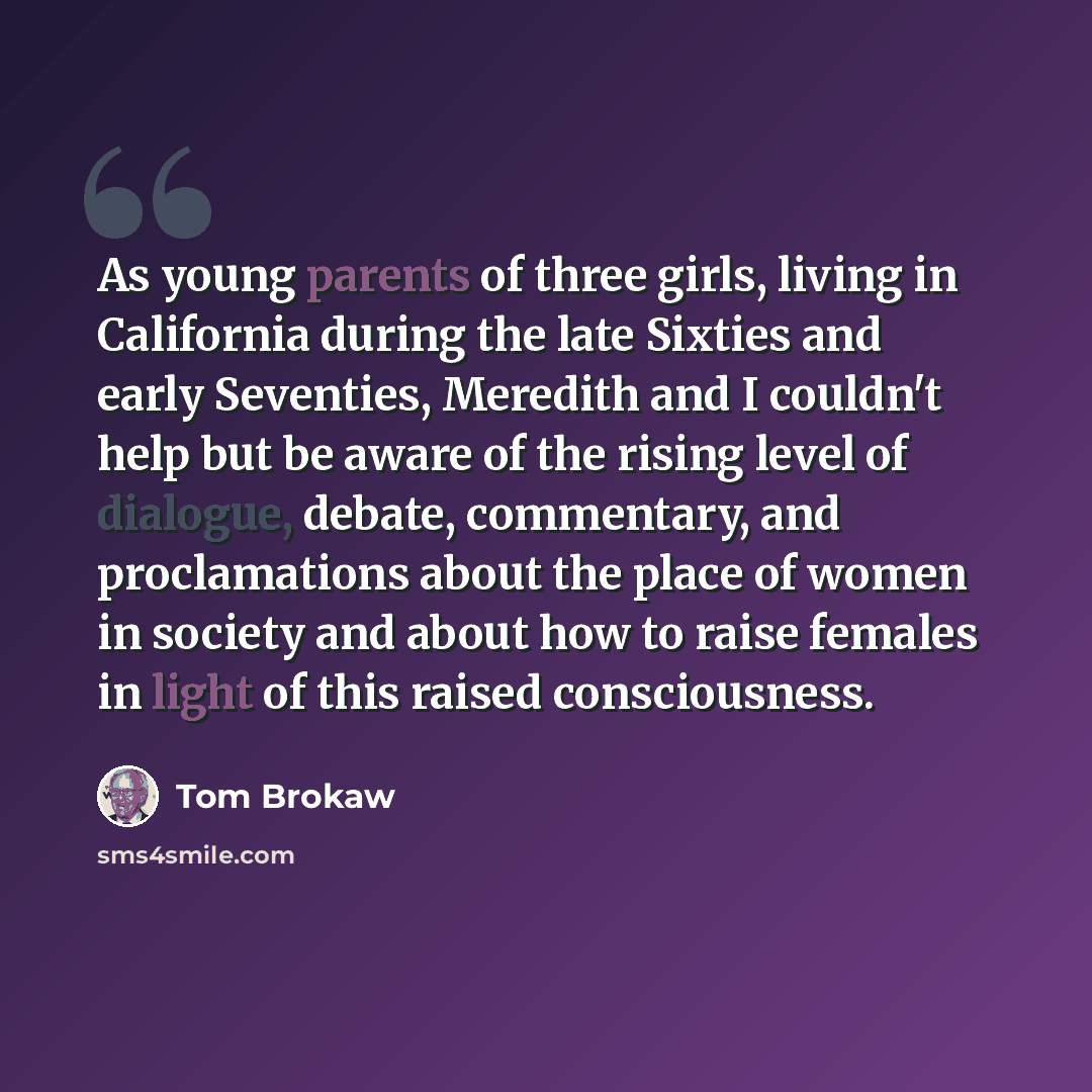 “As young parents of three girls, living in California during the late Sixties and early Seventies, Meredith and I couldn't help but be aware of the rising level of dialogue, debate, commentary, and proclamations about the place of women in society and about how to raise females in light of this…” quote by Tom Brokaw