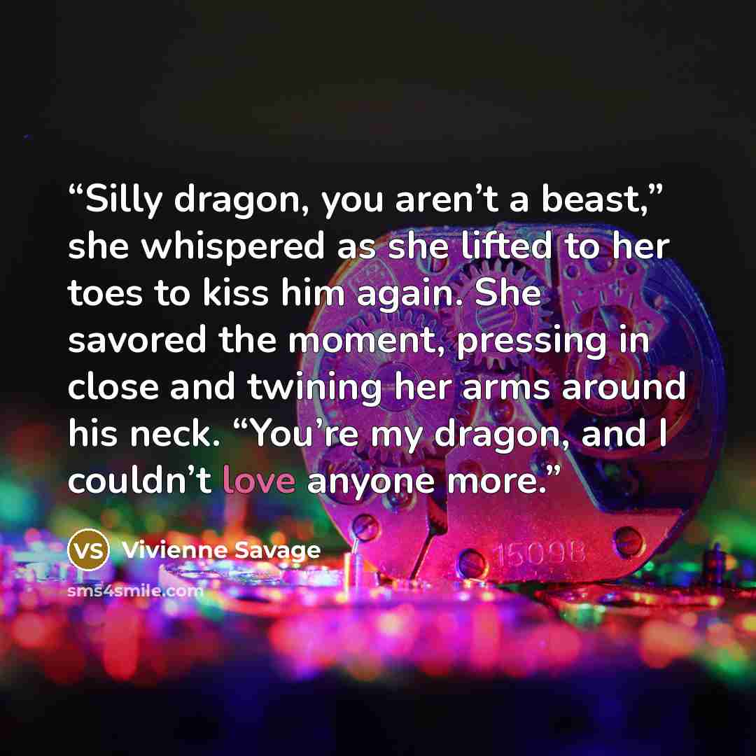 “Silly dragon, you aren’t a beast,” she whispered as she lifted to her toes to kiss him again. She savored the moment, pressing in close and twining her arms around his neck. “You’re my dragon, and I couldn’t love anyone more.” quote by Vivienne Savage