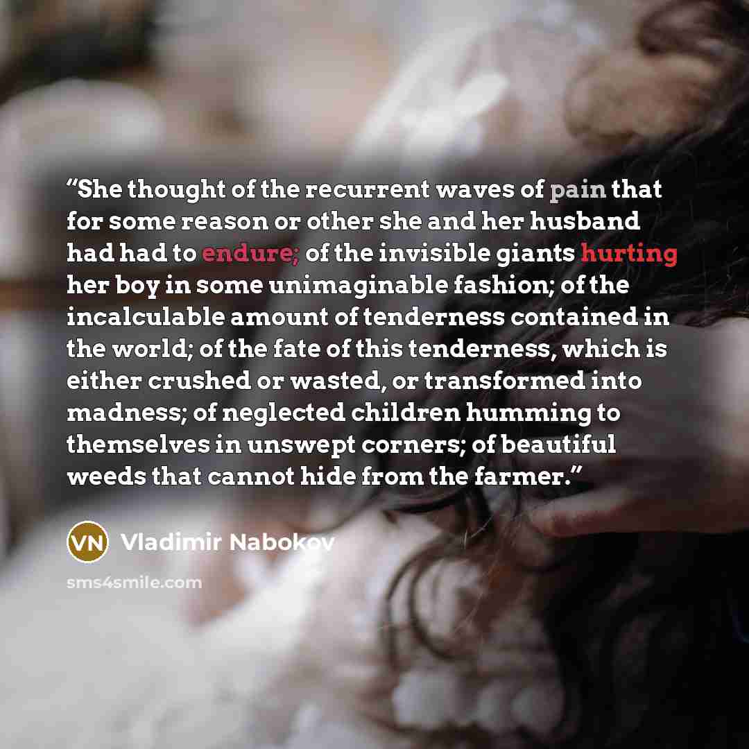 “She thought of the recurrent waves of pain that for some reason or other she and her husband had had to endure; of the invisible giants hurting her boy in some unimaginable fashion; of the incalculable amount of tenderness contained in the world; of the fate of this tenderness, which is either…” quote by Vladimir Nabokov