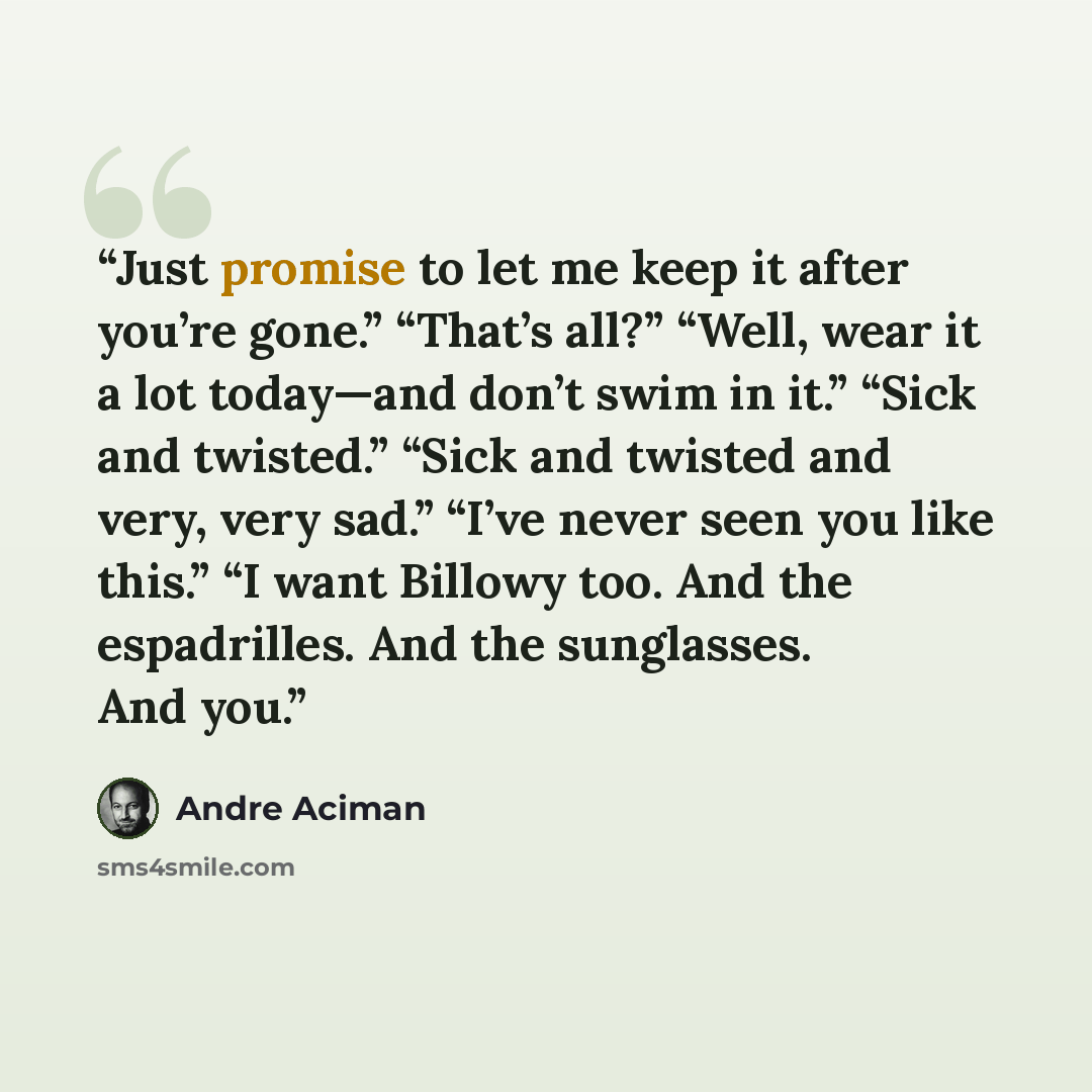 “Just promise to let me keep it after you’re gone.” “That’s all?” “Well, wear it a lot today—and don’t swim in it.” “Sick and twisted.” “Sick and twisted and very, very sad.” “I’ve never seen you like this.” “I want Billowy too. And the espadrilles. And the sunglasses. And you.” quote by André Aciman