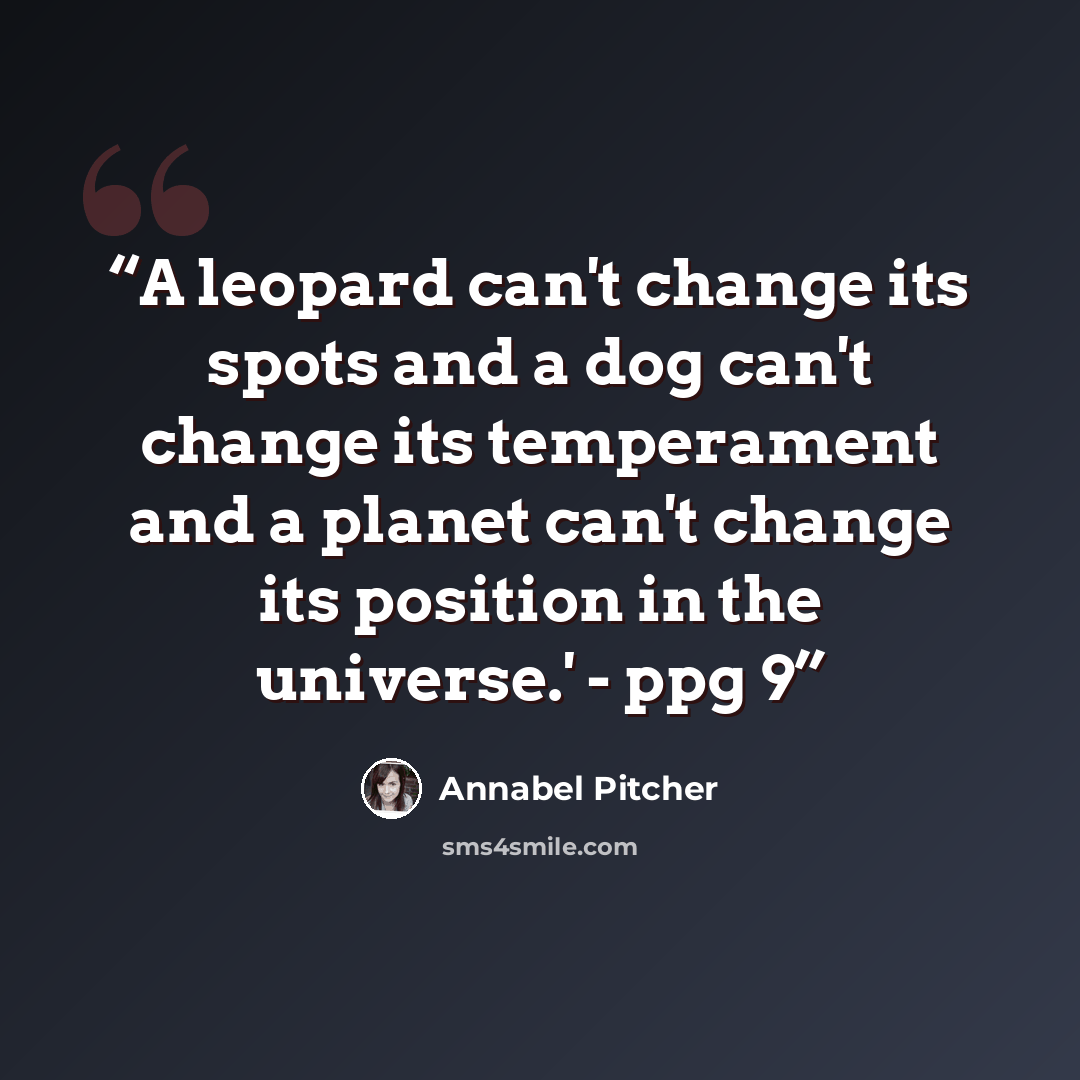 “A leopard can't change its spots and a dog can't change its temperament and a planet can't change its position in the universe.' - ppg 9” quote by Annabel Pitcher
